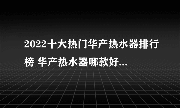 2022十大热门华产热水器排行榜 华产热水器哪款好【TOP榜】