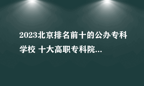 2023北京排名前十的公办专科学校 十大高职专科院校排行榜