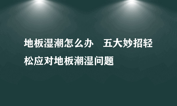 地板湿潮怎么办   五大妙招轻松应对地板潮湿问题