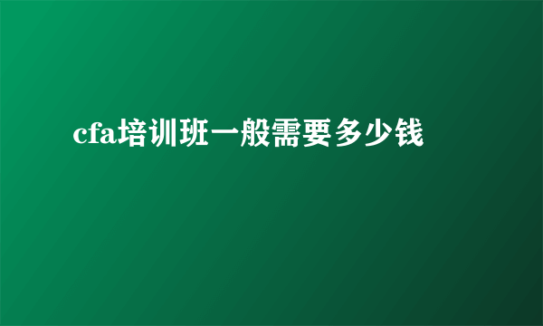 cfa培训班一般需要多少钱