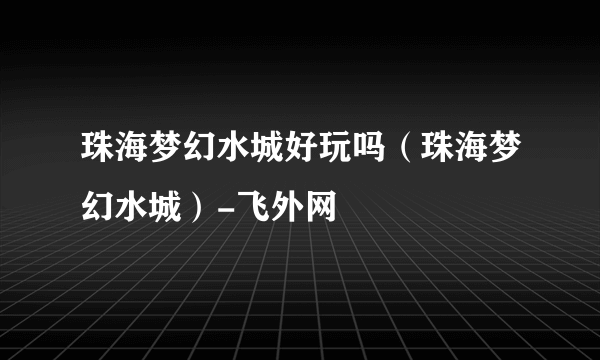 珠海梦幻水城好玩吗（珠海梦幻水城）-飞外网