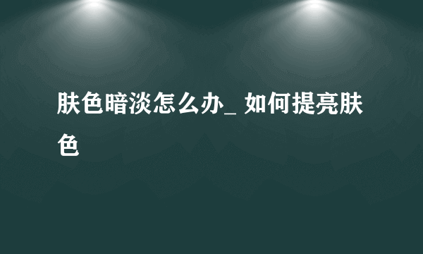 肤色暗淡怎么办_ 如何提亮肤色