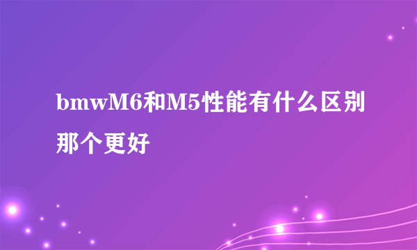 bmwM6和M5性能有什么区别那个更好