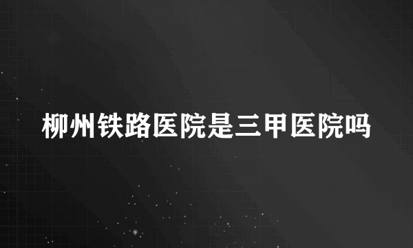 柳州铁路医院是三甲医院吗