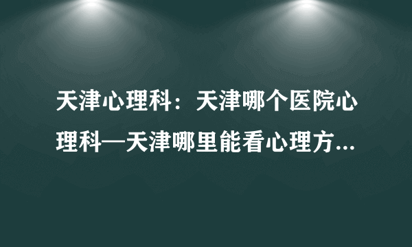 天津心理科：天津哪个医院心理科—天津哪里能看心理方面的疾病