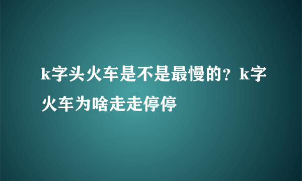 k字头火车是不是最慢的？k字火车为啥走走停停