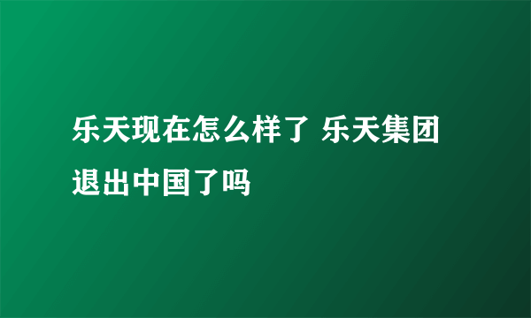 乐天现在怎么样了 乐天集团退出中国了吗