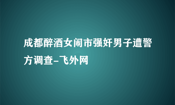 成都醉酒女闹市强奸男子遭警方调查-飞外网