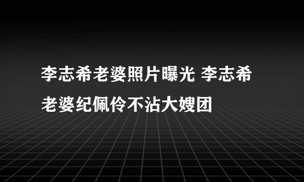 李志希老婆照片曝光 李志希老婆纪佩伶不沾大嫂团