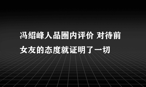 冯绍峰人品圈内评价 对待前女友的态度就证明了一切