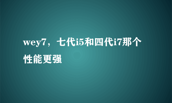 wey7，七代i5和四代i7那个性能更强