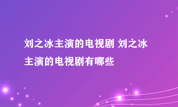 刘之冰主演的电视剧 刘之冰主演的电视剧有哪些