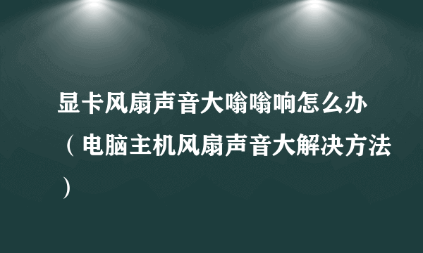 显卡风扇声音大嗡嗡响怎么办（电脑主机风扇声音大解决方法）