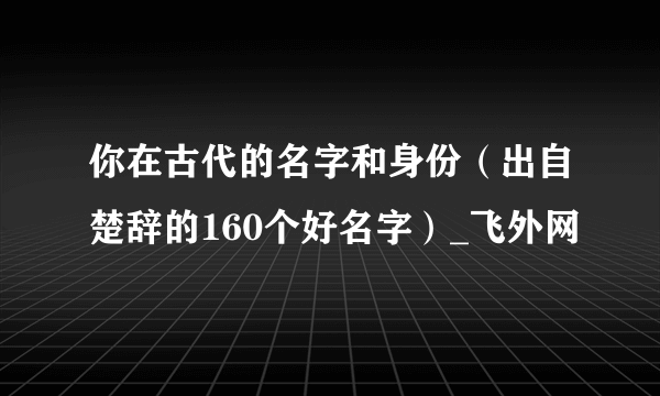 你在古代的名字和身份（出自楚辞的160个好名字）_飞外网