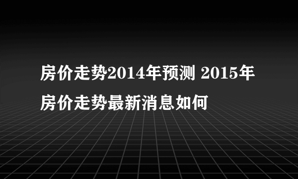 房价走势2014年预测 2015年房价走势最新消息如何