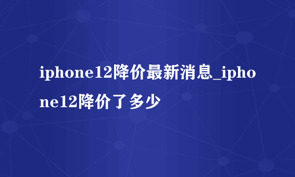 iphone12降价最新消息_iphone12降价了多少