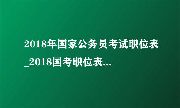 2018年国家公务员考试职位表_2018国考职位表信息查询