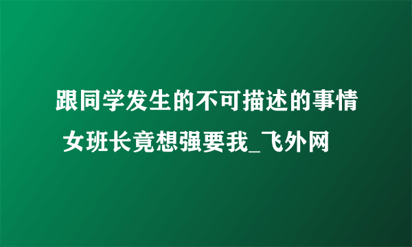 跟同学发生的不可描述的事情 女班长竟想强要我_飞外网