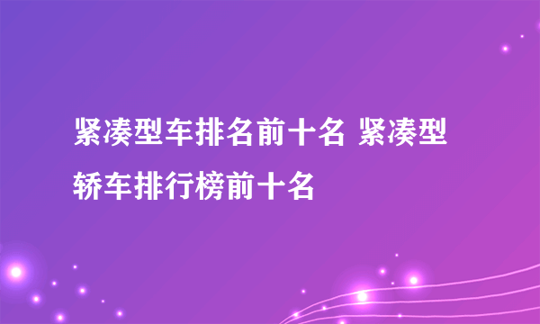 紧凑型车排名前十名 紧凑型轿车排行榜前十名