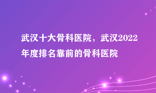 武汉十大骨科医院，武汉2022年度排名靠前的骨科医院