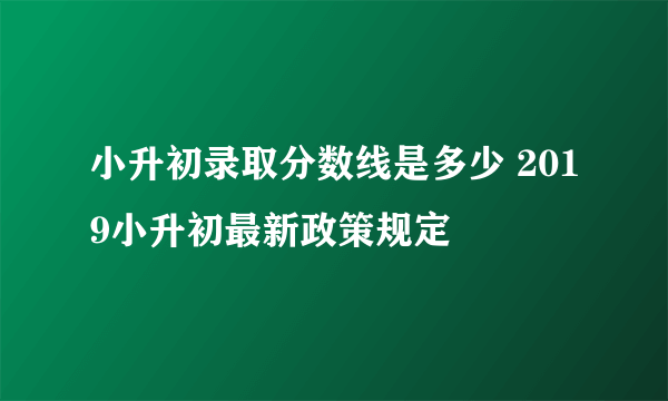 小升初录取分数线是多少 2019小升初最新政策规定