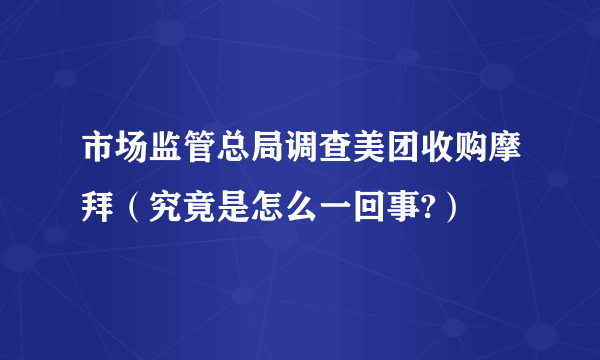 市场监管总局调查美团收购摩拜（究竟是怎么一回事?）