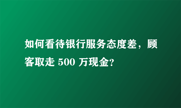 如何看待银行服务态度差，顾客取走 500 万现金？