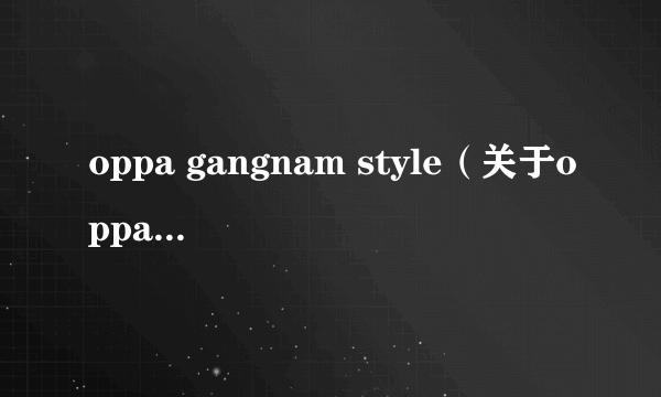 oppa gangnam style（关于oppa gangnam style的简介）