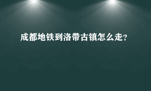 成都地铁到洛带古镇怎么走？