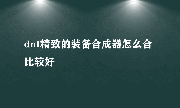 dnf精致的装备合成器怎么合比较好