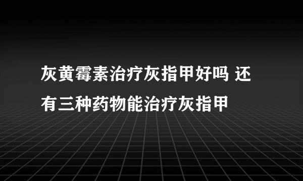 灰黄霉素治疗灰指甲好吗 还有三种药物能治疗灰指甲