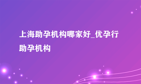 上海助孕机构哪家好_优孕行助孕机构