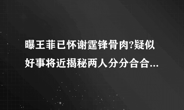 曝王菲已怀谢霆锋骨肉?疑似好事将近揭秘两人分分合合的原因-飞外网