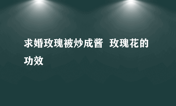 求婚玫瑰被炒成酱  玫瑰花的功效