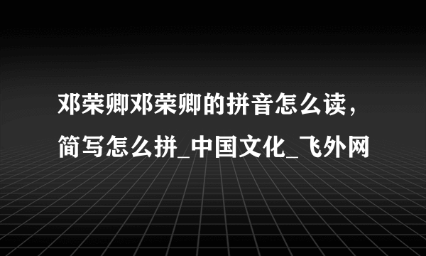 邓荣卿邓荣卿的拼音怎么读，简写怎么拼_中国文化_飞外网