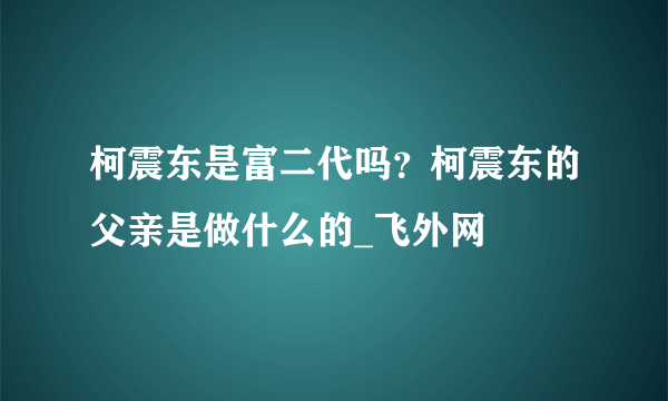 柯震东是富二代吗？柯震东的父亲是做什么的_飞外网