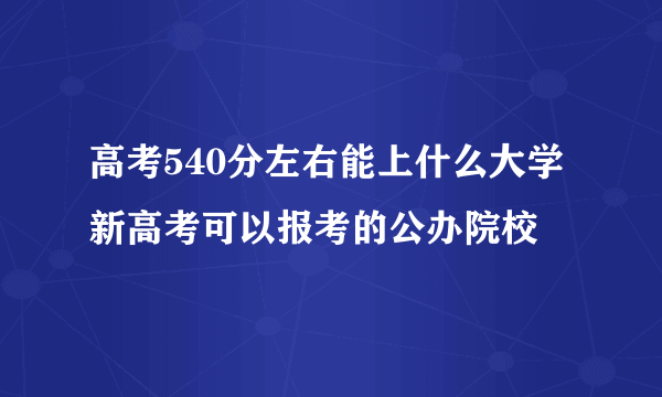 高考540分左右能上什么大学 新高考可以报考的公办院校