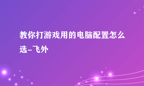 教你打游戏用的电脑配置怎么选-飞外