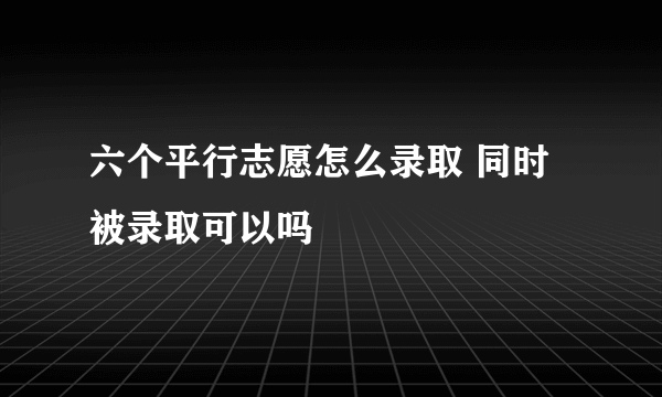 六个平行志愿怎么录取 同时被录取可以吗