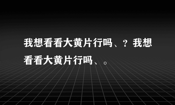 我想看看大黄片行吗、？我想看看大黄片行吗、。