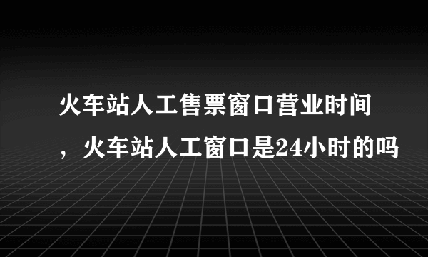 火车站人工售票窗口营业时间，火车站人工窗口是24小时的吗