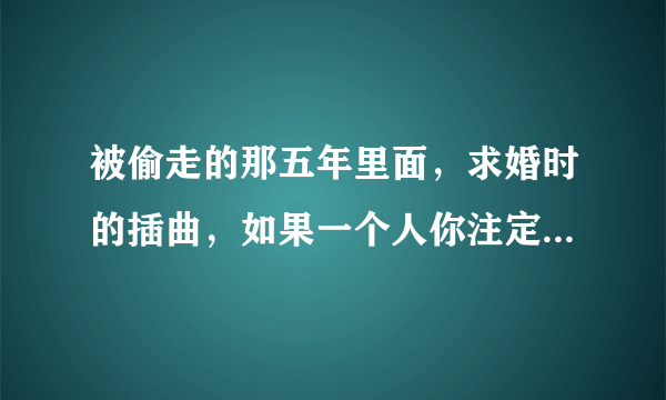 被偷走的那五年里面，求婚时的插曲，如果一个人你注定要爱上他，，，，，，是什么歌，谁唱的？？？