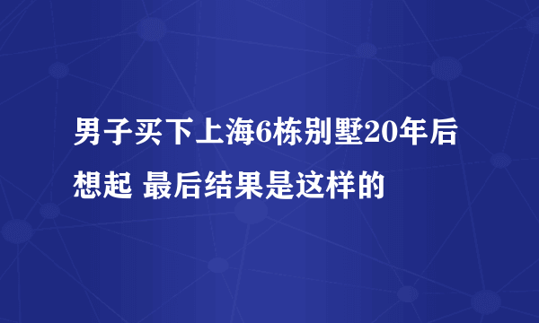 男子买下上海6栋别墅20年后想起 最后结果是这样的