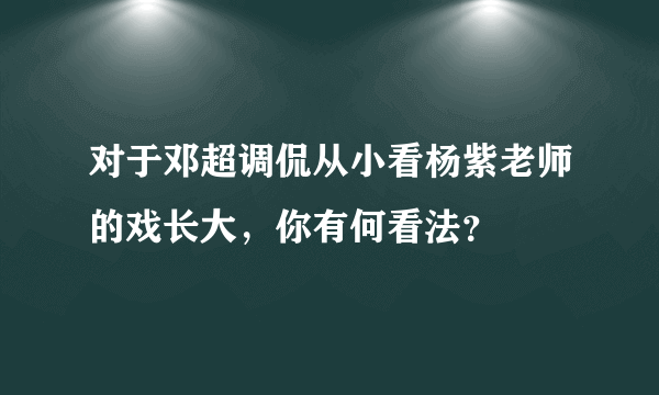 对于邓超调侃从小看杨紫老师的戏长大，你有何看法？