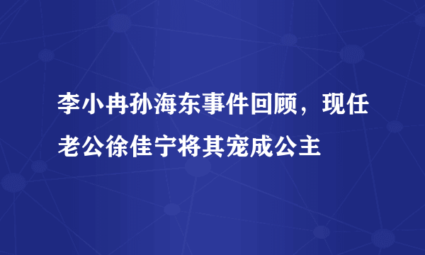 李小冉孙海东事件回顾，现任老公徐佳宁将其宠成公主