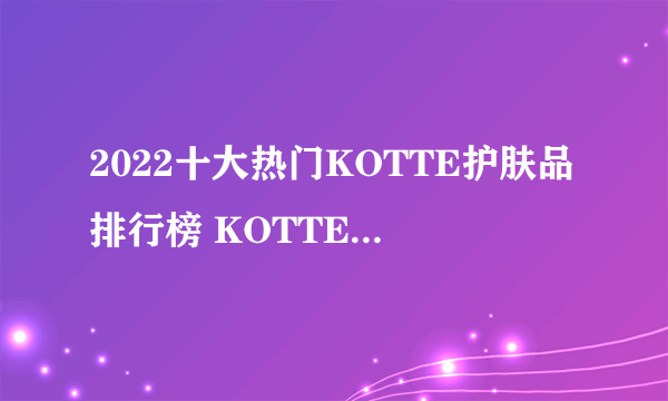 2022十大热门KOTTE护肤品排行榜 KOTTE护肤品哪款好【TOP榜】