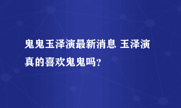 鬼鬼玉泽演最新消息 玉泽演真的喜欢鬼鬼吗？