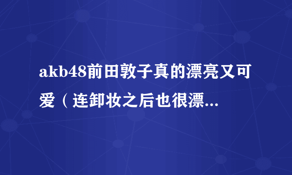 akb48前田敦子真的漂亮又可爱（连卸妆之后也很漂）为什么很多人都会黑她？！