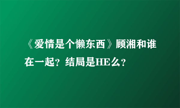 《爱情是个懒东西》顾湘和谁在一起？结局是HE么？