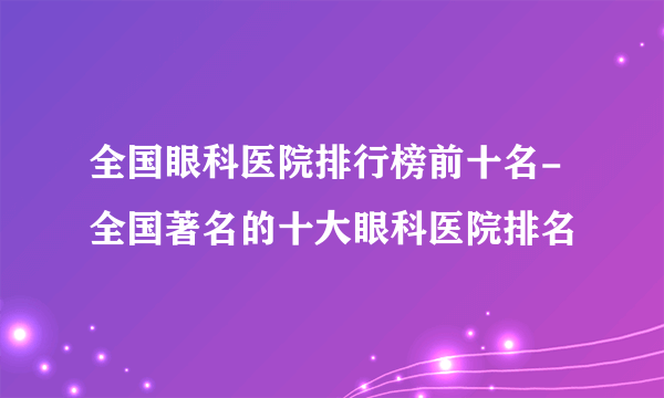 全国眼科医院排行榜前十名-全国著名的十大眼科医院排名